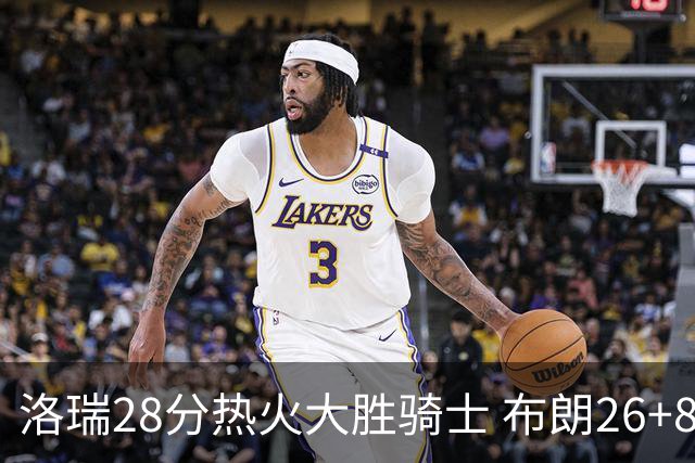 洛瑞28分热火大胜骑士 布朗26+8绿军险胜雄鹿