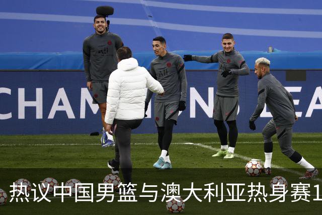 热议中国男篮与澳大利亚热身赛12人阵容：郭士强兼顾磨合与练兵