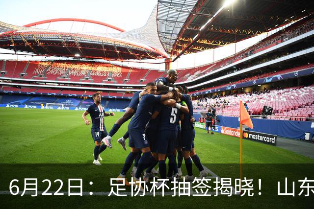 6月22日：足协杯抽签揭晓！山东泰山能否靠“神签”避开海港申花，逆袭卫冕？